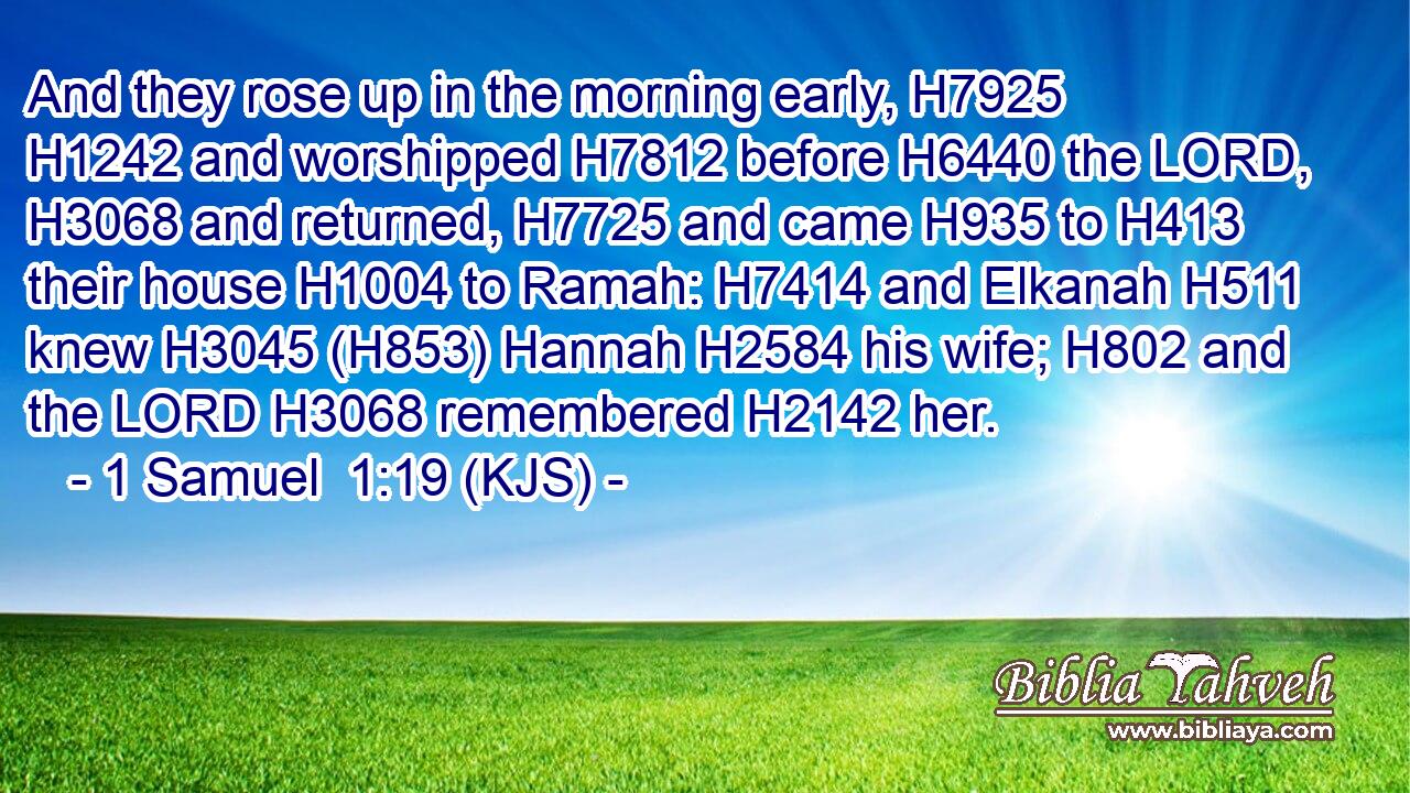 And they rose up in the morning early, H7925  H1242 and worshipped H7812 before H6440 the LORD, H3068 and returned, H7725 and came H935 to H413 their house H1004 to Ramah: H7414 and Elkanah H511 knew H3045 (H853) Hannah H2584 his wife; H802 and the LORD H3068 remembered H2142 her.