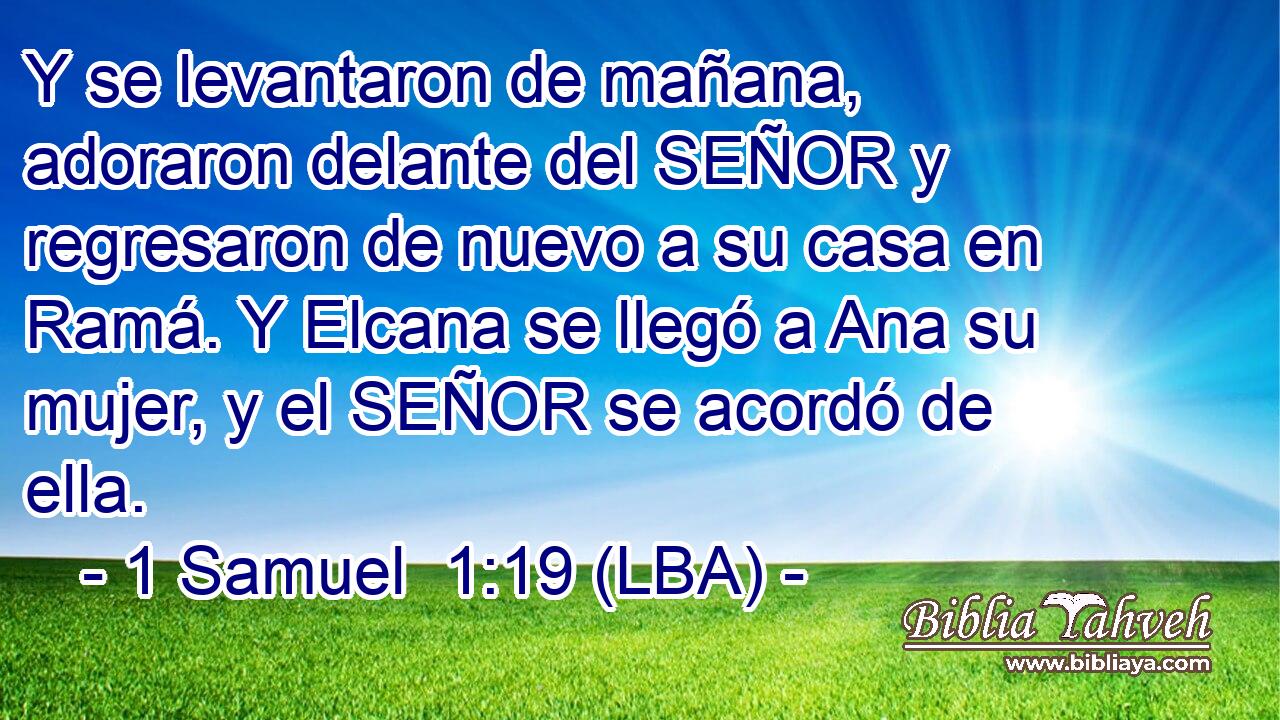 Y se levantaron de mañana, adoraron delante del SEÑOR y regresaron de nuevo a su casa en Ramá. Y Elcana se llegó a Ana su mujer, y el SEÑOR se acordó de ella.