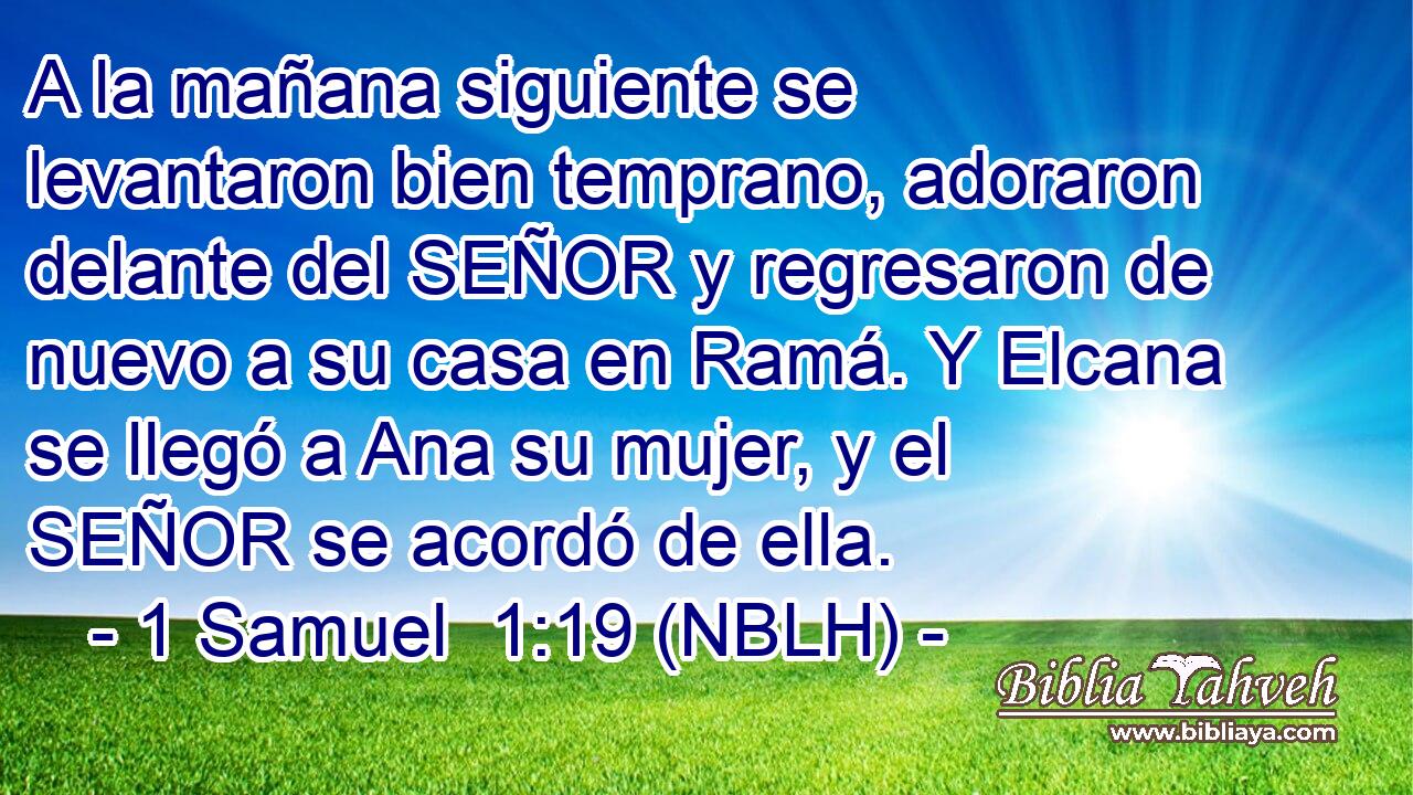  A la mañana siguiente se levantaron bien temprano, adoraron delante del SEÑOR y regresaron de nuevo a su casa en Ramá. Y Elcana se llegó a Ana su mujer, y el SEÑOR se acordó de ella. 