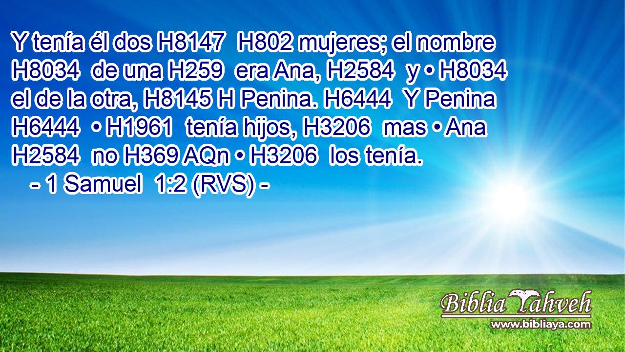 Y tenía él dos H8147  H802 mujeres; el nombre H8034  de una H259  era Ana, H2584  y • H8034  el de la otra, H8145 H Penina. H6444  Y Penina H6444  • H1961  tenía hijos, H3206  mas • Ana H2584  no H369 AQn • H3206  los tenía. 