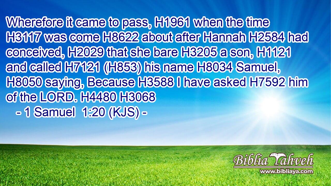 Wherefore it came to pass, H1961 when the time H3117 was come H8622 about after Hannah H2584 had conceived, H2029 that she bare H3205 a son, H1121 and called H7121 (H853) his name H8034 Samuel, H8050 saying, Because H3588 I have asked H7592 him of the LORD. H4480 H3068