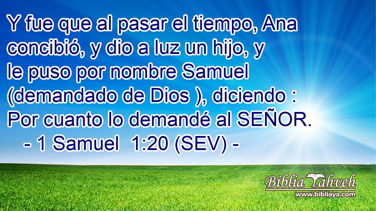 Y fue que al pasar el tiempo, Ana concibió, y dio a luz un hijo, y le puso por nombre Samuel (demandado de Dios ), diciendo : Por cuanto lo demandé al SEÑOR.