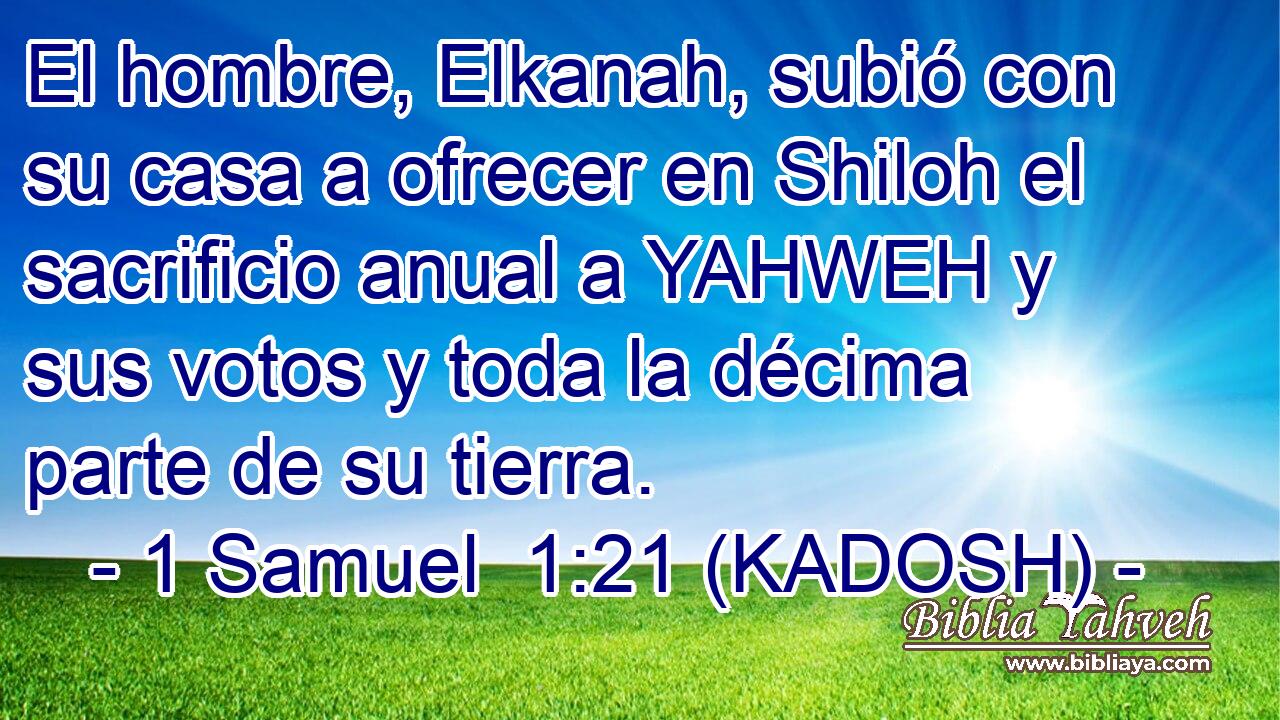  El hombre, Elkanah, subió con su casa a ofrecer en Shiloh el sacrificio anual a YAHWEH y sus votos y toda la décima parte de su tierra. 