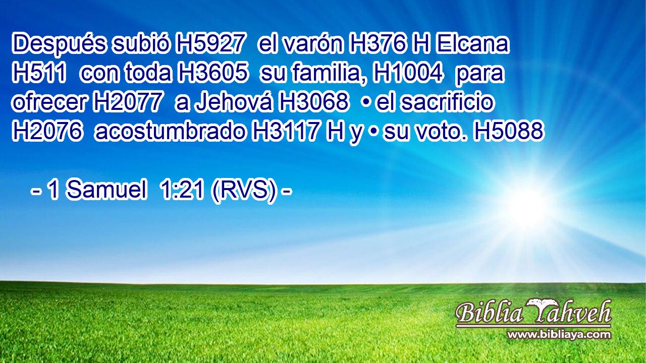 Después subió H5927  el varón H376 H Elcana H511  con toda H3605  su familia, H1004  para ofrecer H2077  a Jehová H3068  • el sacrificio H2076  acostumbrado H3117 H y • su voto. H5088  