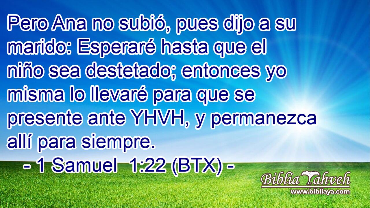 Pero Ana no subió, pues dijo a su marido: Esperaré hasta que el niño sea destetado; entonces yo misma lo llevaré para que se presente ante YHVH, y permanezca allí para siempre.