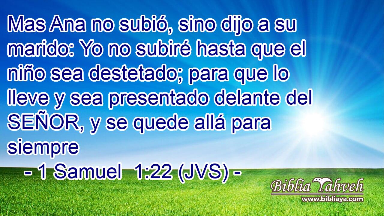 Mas Ana no subió, sino dijo a su marido: Yo no subiré hasta que el niño sea destetado; para que lo lleve y sea presentado delante del SEÑOR, y se quede allá para siempre