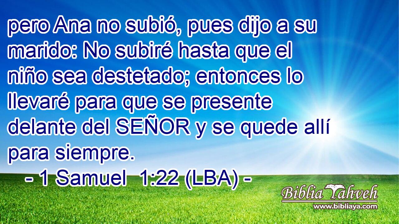 pero Ana no subió, pues dijo a su marido: No subiré hasta que el niño sea destetado; entonces lo llevaré para que se presente delante del SEÑOR y se quede allí para siempre.