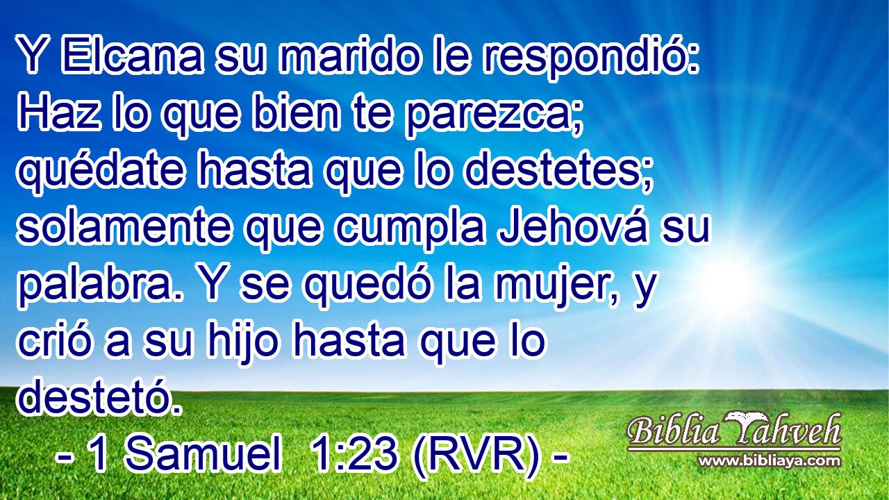 Y Elcana su marido le respondió: Haz lo que bien te parezca; quédate hasta que lo destetes; solamente que cumpla Jehová su palabra. Y se quedó la mujer, y crió a su hijo hasta que lo destetó.