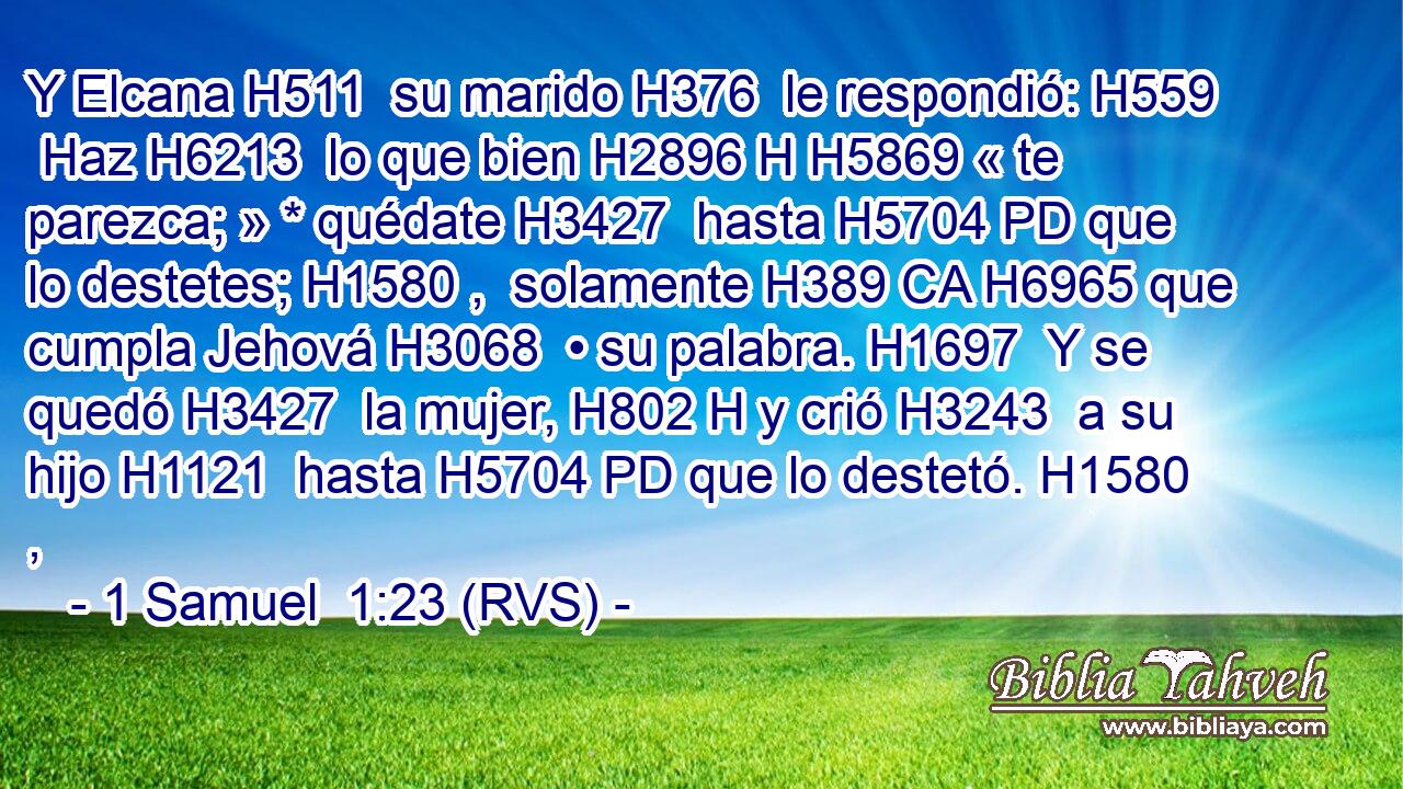 Y Elcana H511  su marido H376  le respondió: H559  Haz H6213  lo que bien H2896 H H5869 « te parezca; » * quédate H3427  hasta H5704 PD que lo destetes; H1580 ,  solamente H389 CA H6965 que cumpla Jehová H3068  • su palabra. H1697  Y se quedó H3427  la mujer, H802 H y crió H3243  a su hijo H1121  hasta H5704 PD que lo destetó. H1580 ,  