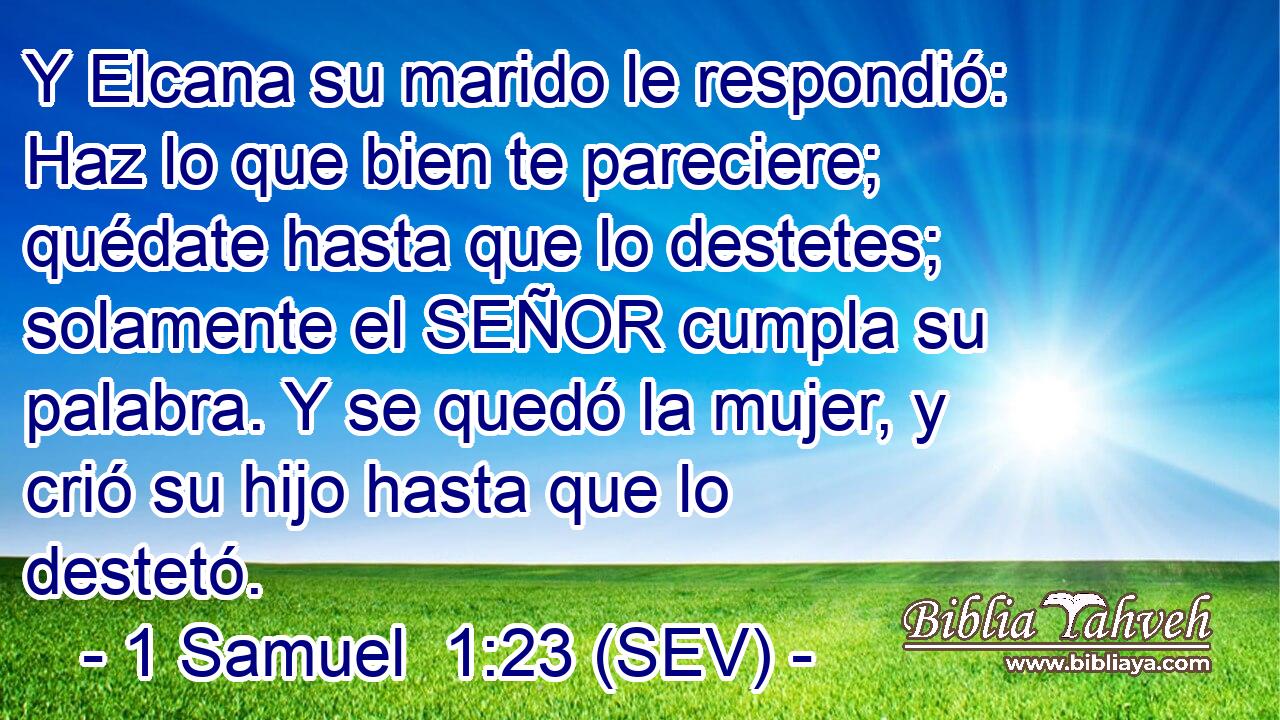 Y Elcana su marido le respondió: Haz lo que bien te pareciere; quédate hasta que lo destetes; solamente el SEÑOR cumpla su palabra. Y se quedó la mujer, y crió su hijo hasta que lo destetó.