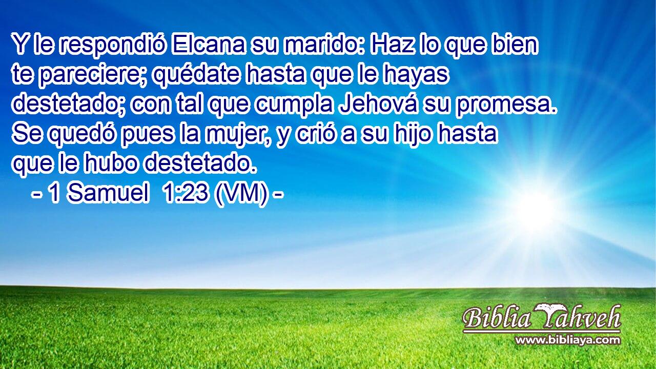  Y le respondió Elcana su marido: Haz lo que bien te pareciere; quédate hasta que le hayas destetado; con tal que cumpla Jehová su promesa. Se quedó pues la mujer, y crió a su hijo hasta que le hubo destetado. 