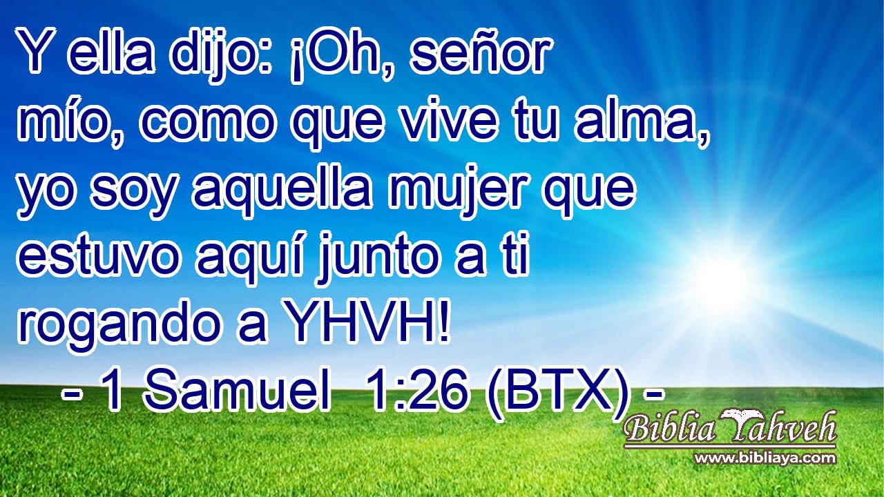 Y ella dijo: ¡Oh, señor mío, como que vive tu alma, yo soy aquella mujer que estuvo aquí junto a ti rogando a YHVH!
