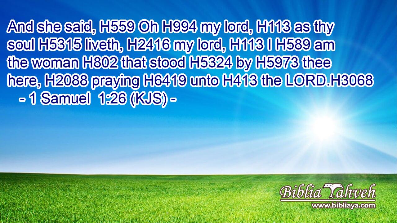 And she said, H559 Oh H994 my lord, H113 as thy soul H5315 liveth, H2416 my lord, H113 I H589 am the woman H802 that stood H5324 by H5973 thee here, H2088 praying H6419 unto H413 the LORD.H3068