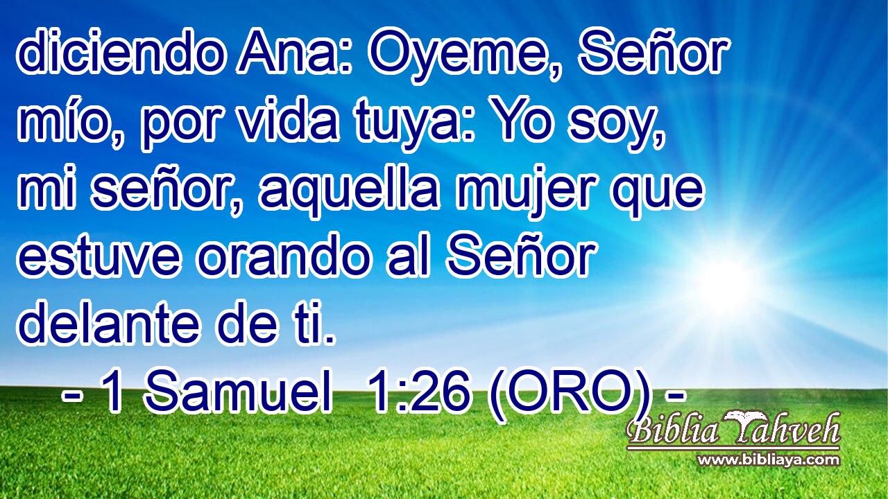  diciendo Ana: Oyeme, Señor mío, por vida tuya: Yo soy, mi señor, aquella mujer que estuve orando al Señor delante de ti. 