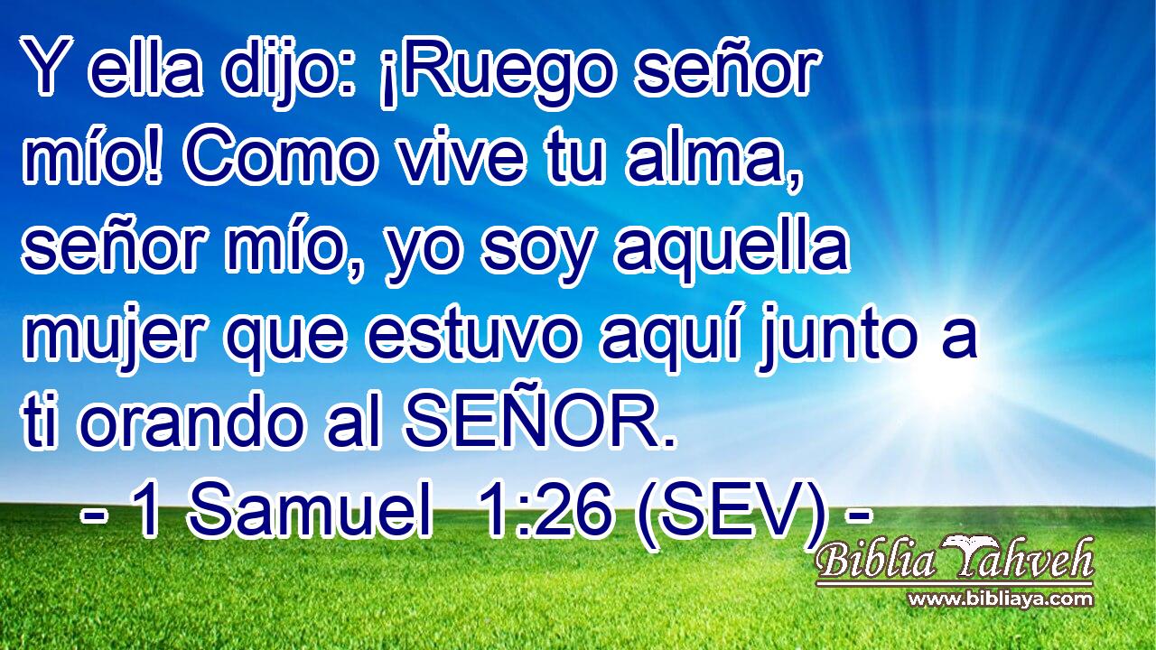 Y ella dijo: ¡Ruego señor mío! Como vive tu alma, señor mío, yo soy aquella mujer que estuvo aquí junto a ti orando al SEÑOR.