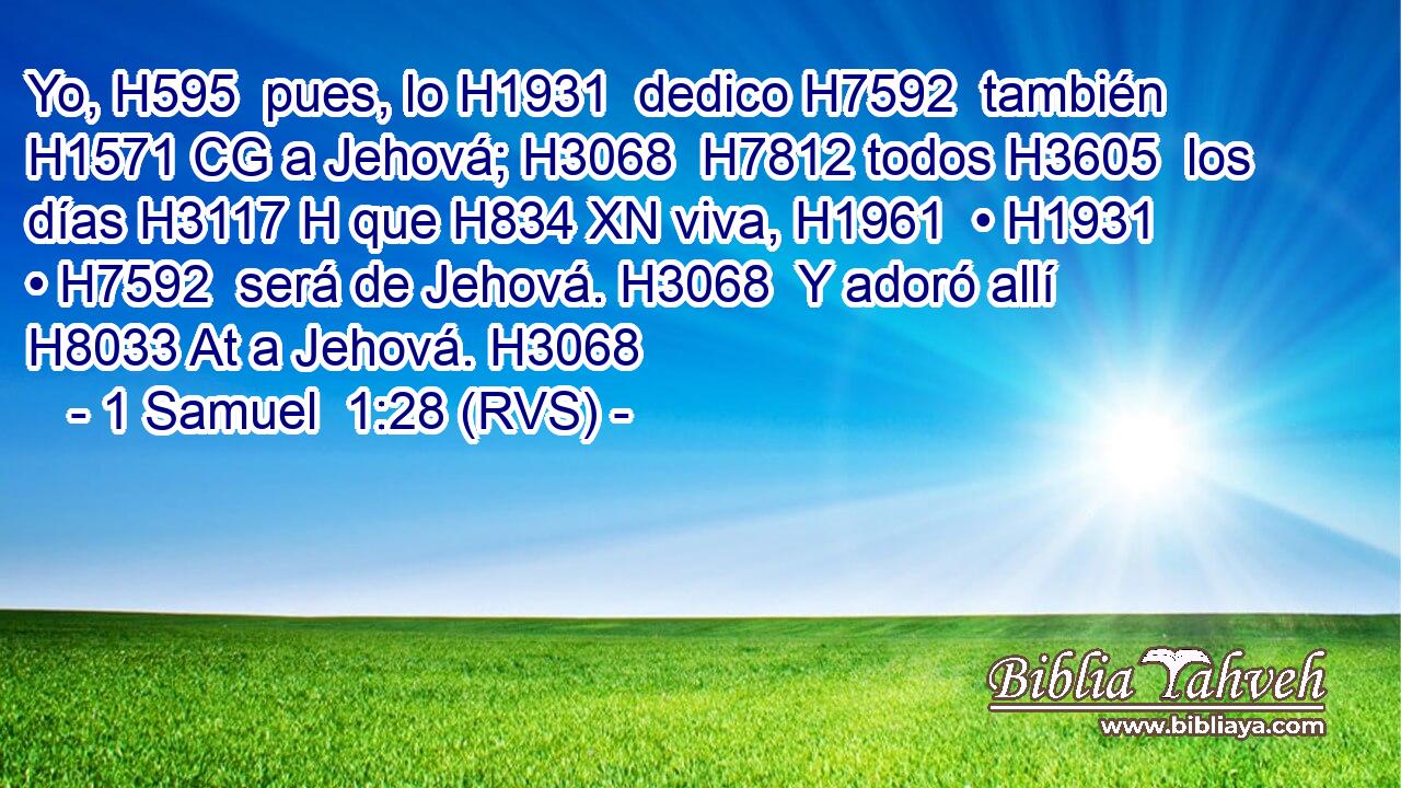 Yo, H595  pues, lo H1931  dedico H7592  también H1571 CG a Jehová; H3068  H7812 todos H3605  los días H3117 H que H834 XN viva, H1961  • H1931  • H7592  será de Jehová. H3068  Y adoró allí H8033 At a Jehová. H3068  