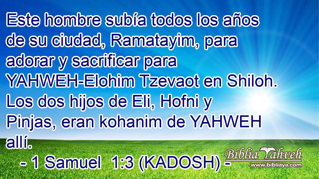  Este hombre subía todos los años de su ciudad, Ramatayim, para adorar y sacrificar para YAHWEH-Elohim Tzevaot en Shiloh. Los dos hijos de Eli, Hofni y Pinjas, eran kohanim de YAHWEH allí. 
