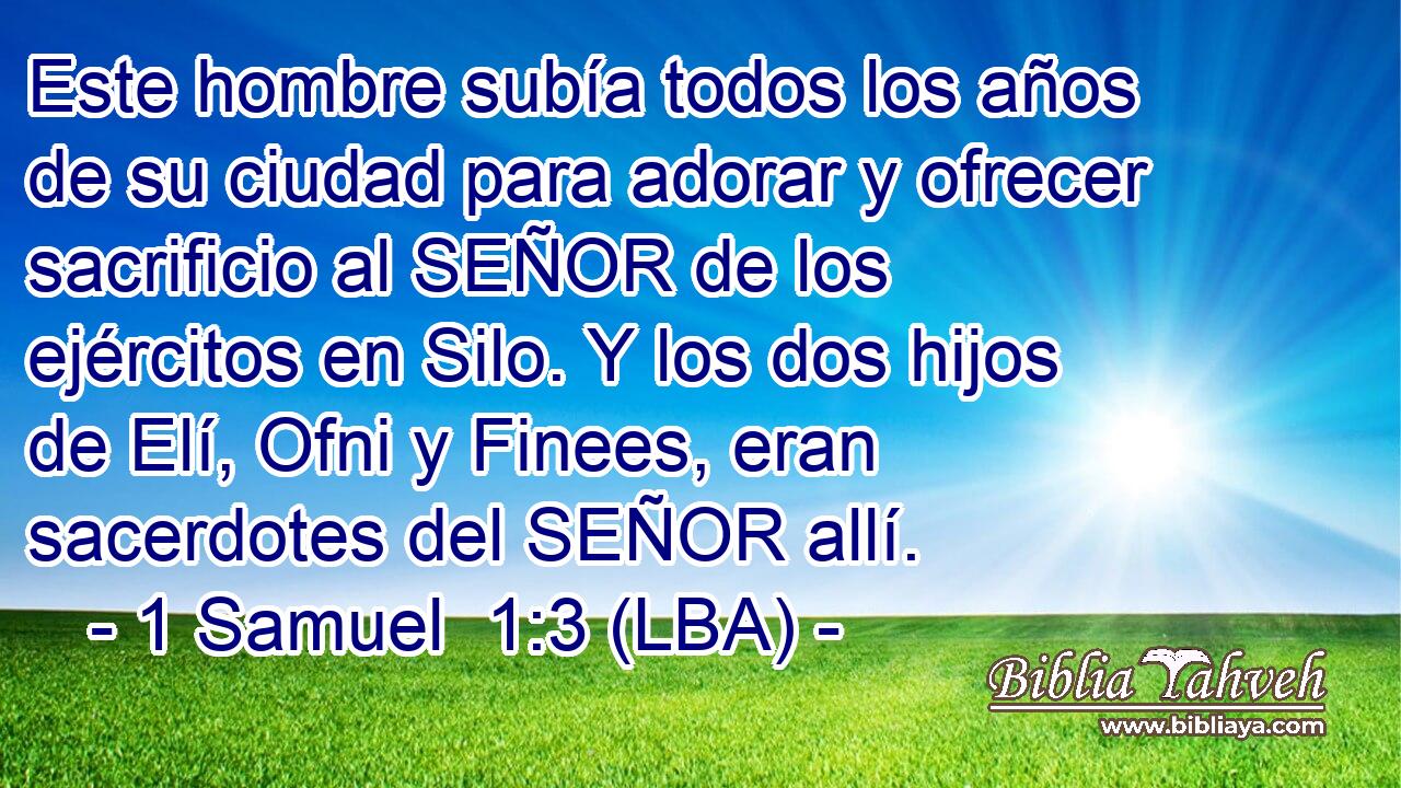 Este hombre subía todos los años de su ciudad para adorar y ofrecer sacrificio al SEÑOR de los ejércitos en Silo. Y los dos hijos de Elí, Ofni y Finees, eran sacerdotes del SEÑOR allí.