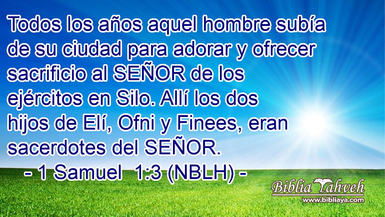  Todos los años aquel hombre subía de su ciudad para adorar y ofrecer sacrificio al SEÑOR de los ejércitos en Silo. Allí los dos hijos de Elí, Ofni y Finees, eran sacerdotes del SEÑOR. 