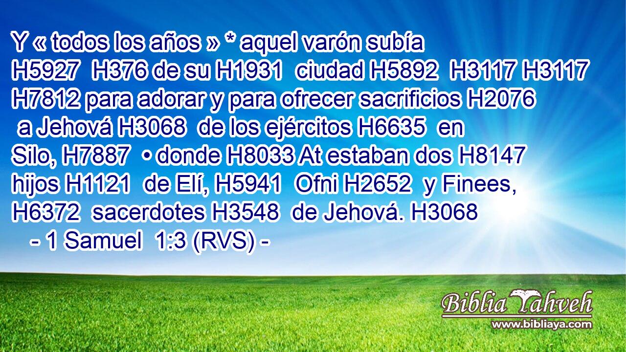 Y « todos los años » * aquel varón subía H5927  H376 de su H1931  ciudad H5892  H3117 H3117 H7812 para adorar y para ofrecer sacrificios H2076  a Jehová H3068  de los ejércitos H6635  en Silo, H7887  • donde H8033 At estaban dos H8147  hijos H1121  de Elí, H5941  Ofni H2652  y Finees, H6372  sacerdotes H3548  de Jehová. H3068  