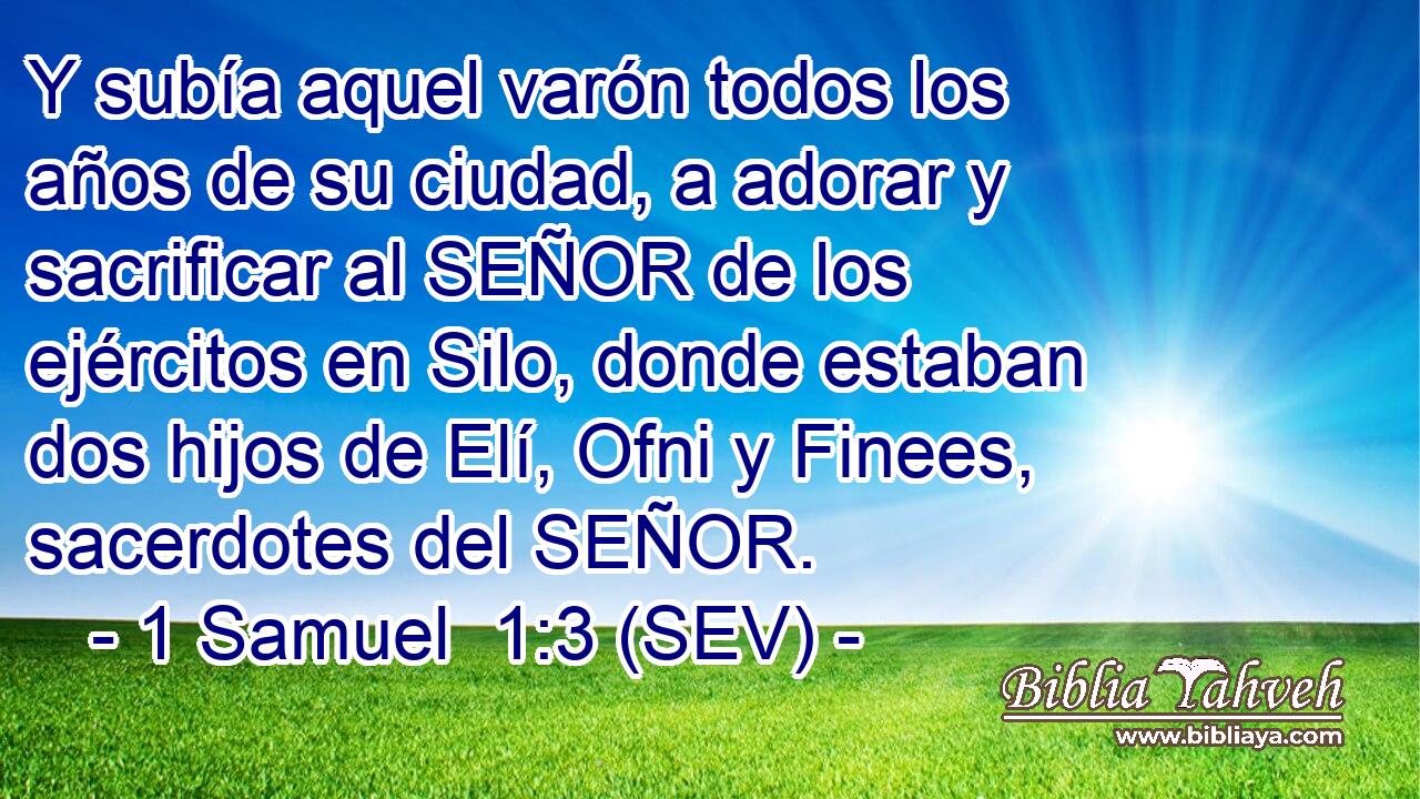 Y subía aquel varón todos los años de su ciudad, a adorar y sacrificar al SEÑOR de los ejércitos en Silo, donde estaban dos hijos de Elí, Ofni y Finees, sacerdotes del SEÑOR.