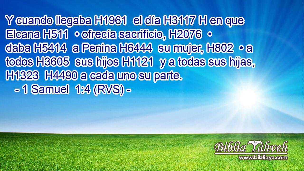 Y cuando llegaba H1961  el día H3117 H en que Elcana H511  • ofrecía sacrificio, H2076  • daba H5414  a Penina H6444  su mujer, H802  • a todos H3605  sus hijos H1121  y a todas sus hijas, H1323  H4490 a cada uno su parte. 