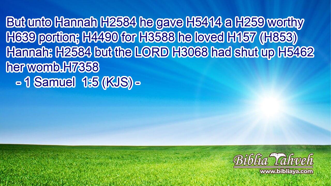 But unto Hannah H2584 he gave H5414 a H259 worthy H639 portion; H4490 for H3588 he loved H157 (H853) Hannah: H2584 but the LORD H3068 had shut up H5462 her womb.H7358