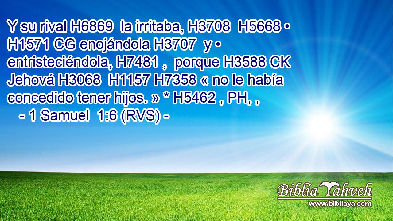 Y su rival H6869  la irritaba, H3708  H5668 • H1571 CG enojándola H3707  y • entristeciéndola, H7481 ,  porque H3588 CK Jehová H3068  H1157 H7358 « no le había concedido tener hijos. » * H5462 , PH, ,  