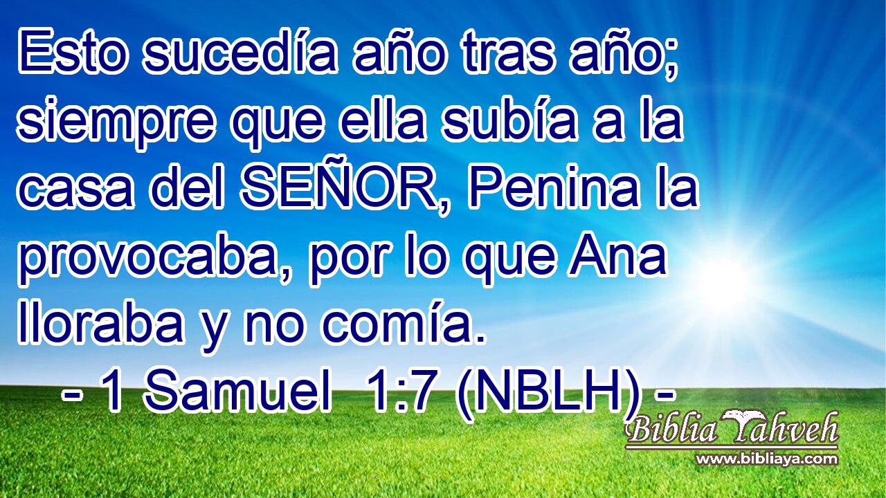  Esto sucedía año tras año; siempre que ella subía a la casa del SEÑOR, Penina la provocaba, por lo que Ana lloraba y no comía. 
