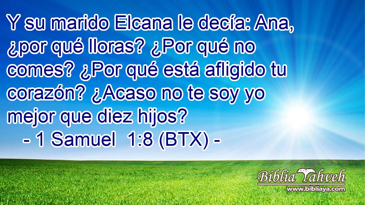 Y su marido Elcana le decía: Ana, ¿por qué lloras? ¿Por qué no comes? ¿Por qué está afligido tu corazón? ¿Acaso no te soy yo mejor que diez hijos?