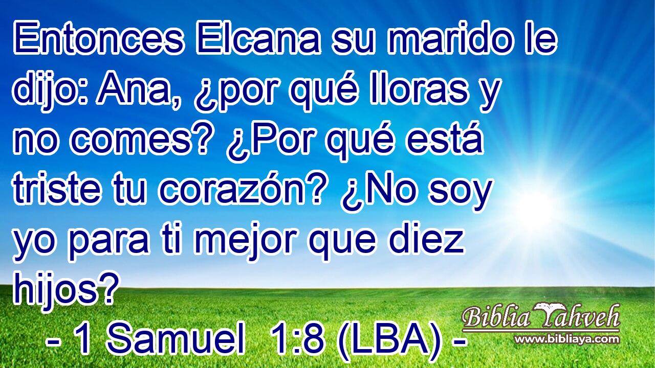 Entonces Elcana su marido le dijo: Ana, ¿por qué lloras y no comes? ¿Por qué está triste tu corazón? ¿No soy yo para ti mejor que diez hijos?