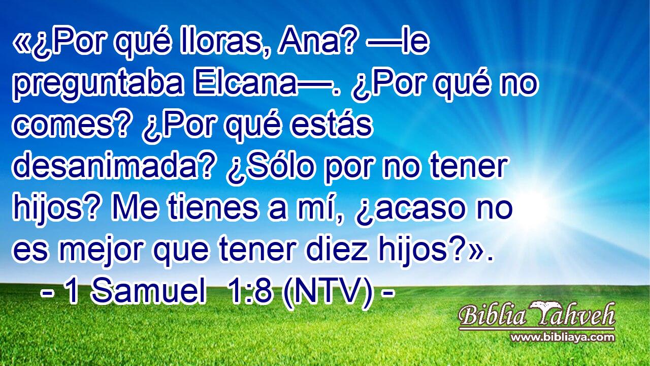 «¿Por qué lloras, Ana? —le preguntaba Elcana—. ¿Por qué no comes? ¿Por qué estás desanimada? ¿Sólo por no tener hijos? Me tienes a mí, ¿acaso no es mejor que tener diez hijos?».