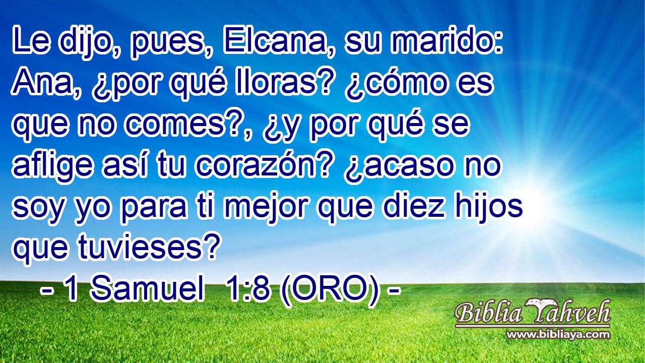  Le dijo, pues, Elcana, su marido: Ana, ¿por qué lloras? ¿cómo es que no comes?, ¿y por qué se aflige así tu corazón? ¿acaso no soy yo para ti mejor que diez hijos que tuvieses? 