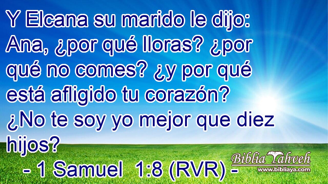 Y Elcana su marido le dijo: Ana, ¿por qué lloras? ¿por qué no comes? ¿y por qué está afligido tu corazón? ¿No te soy yo mejor que diez hijos?