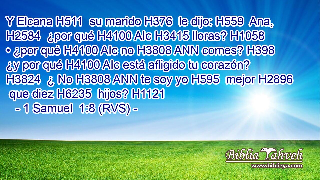 Y Elcana H511  su marido H376  le dijo: H559  Ana, H2584  ¿por qué H4100 AIc H3415 lloras? H1058 • ¿por qué H4100 AIc no H3808 ANN comes? H398 ¿y por qué H4100 AIc está afligido tu corazón? H3824  ¿ No H3808 ANN te soy yo H595  mejor H2896  que diez H6235  hijos? H1121  