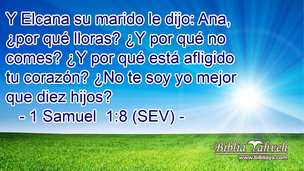 Y Elcana su marido le dijo: Ana, ¿por qué lloras? ¿Y por qué no comes? ¿Y por qué está afligido tu corazón? ¿No te soy yo mejor que diez hijos?