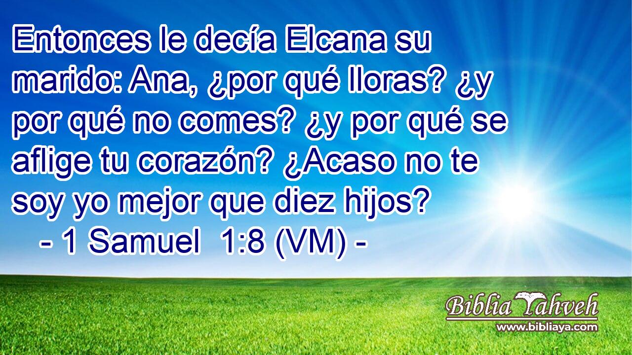  Entonces le decía Elcana su marido: Ana, ¿por qué lloras? ¿y por qué no comes? ¿y por qué se aflige tu corazón? ¿Acaso no te soy yo mejor que diez hijos? 
