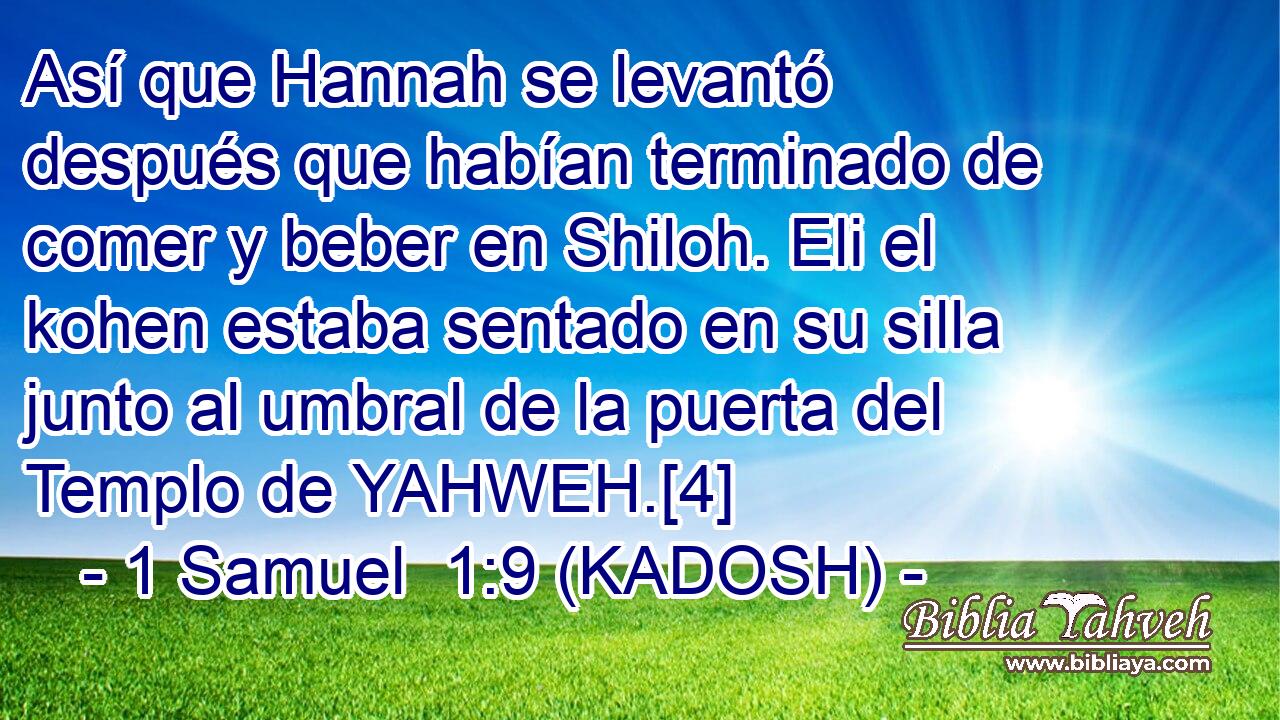 Así que Hannah se levantó después que habían terminado de comer y beber en Shiloh. Eli el kohen estaba sentado en su silla junto al umbral de la puerta del Templo de YAHWEH.[4] 