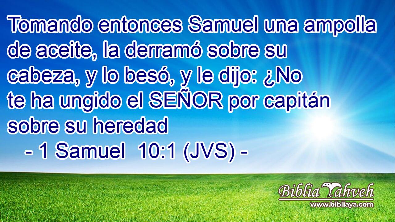 Tomando entonces Samuel una ampolla de aceite, la derramó sobre su cabeza, y lo besó, y le dijo: ¿No te ha ungido el SEÑOR por capitán sobre su heredad