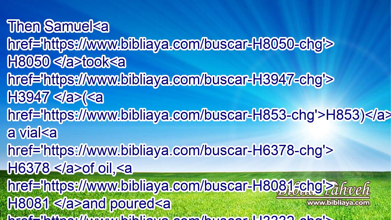 Then Samuel H8050 took H3947 (H853) a vial H6378 of oil, H8081 and poured H3332 it upon H5921 his head, H7218 and kissed H5401 him, and said, H559 Is it not H3808 because H3588 the LORD H3068 hath anointed H4886 thee to be captain H5057 over H5921 his inheritance?H5159