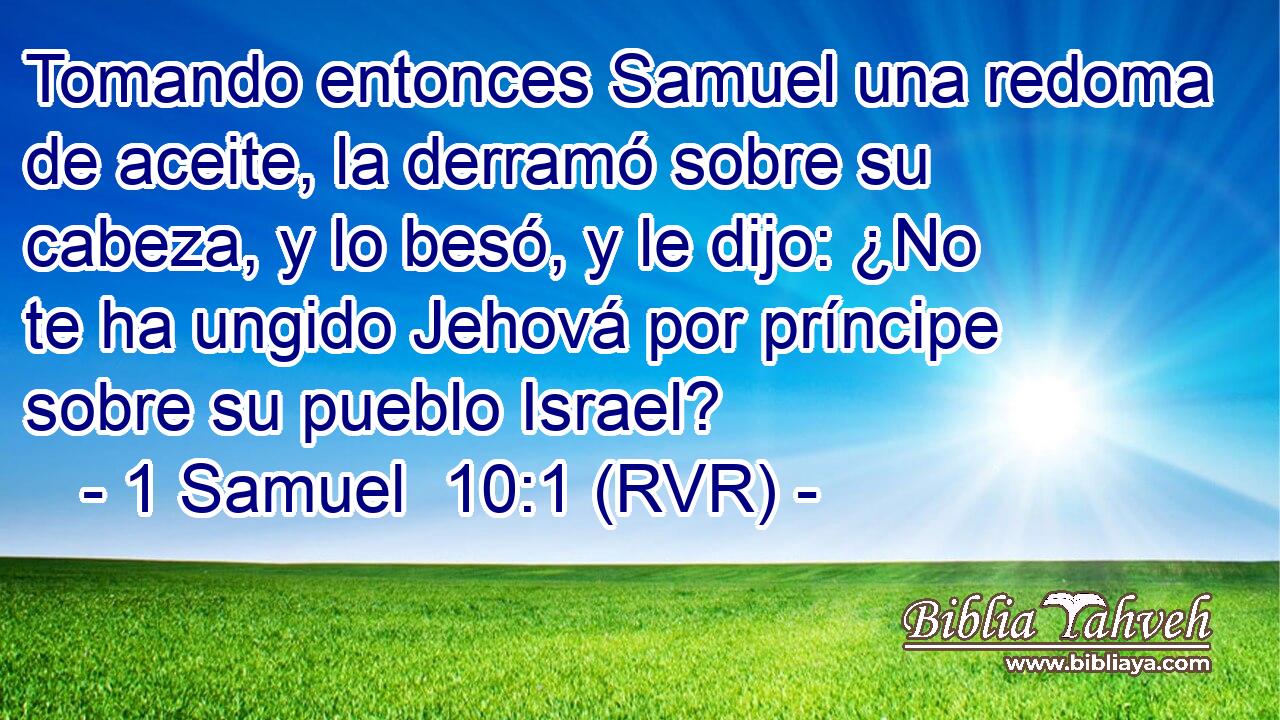 Tomando entonces Samuel una redoma de aceite, la derramó sobre su cabeza, y lo besó, y le dijo: ¿No te ha ungido Jehová por príncipe sobre su pueblo Israel?