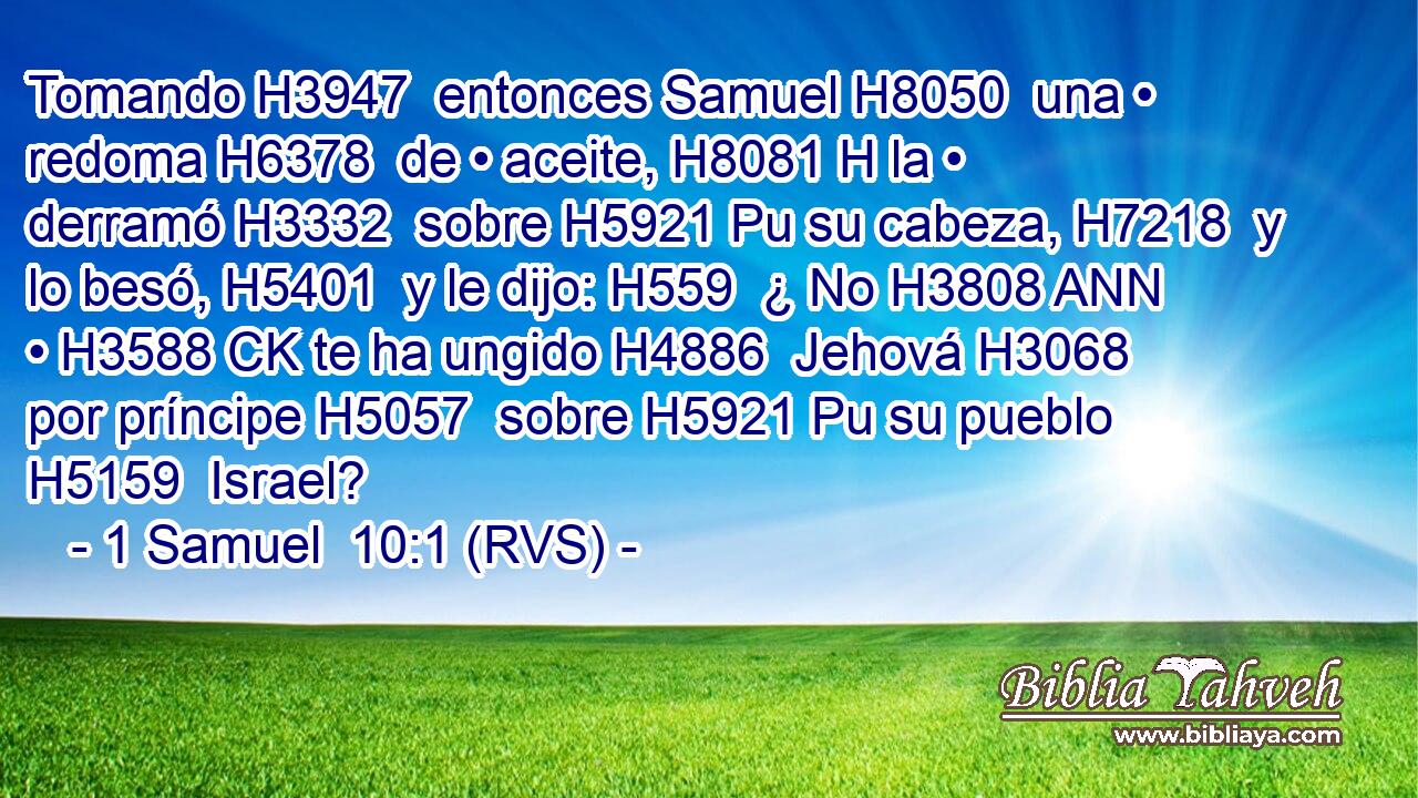 Tomando H3947  entonces Samuel H8050  una • redoma H6378  de • aceite, H8081 H la • derramó H3332  sobre H5921 Pu su cabeza, H7218  y lo besó, H5401  y le dijo: H559  ¿ No H3808 ANN • H3588 CK te ha ungido H4886  Jehová H3068  por príncipe H5057  sobre H5921 Pu su pueblo H5159  Israel? 
