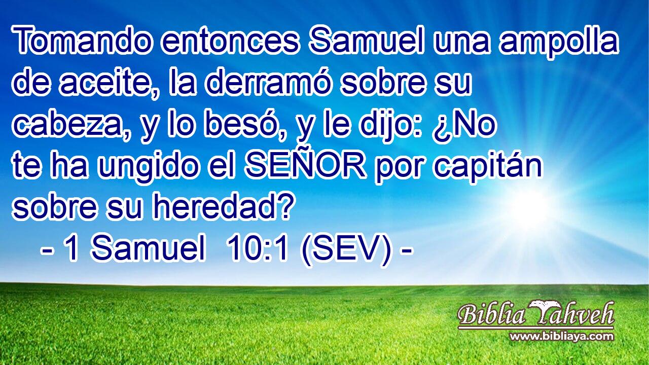 Tomando entonces Samuel una ampolla de aceite, la derramó sobre su cabeza, y lo besó, y le dijo: ¿No te ha ungido el SEÑOR por capitán sobre su heredad?