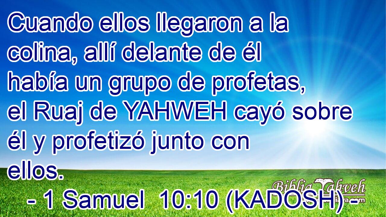  Cuando ellos llegaron a la colina, allí delante de él había un grupo de profetas, el Ruaj de YAHWEH cayó sobre él y profetizó junto con ellos. 