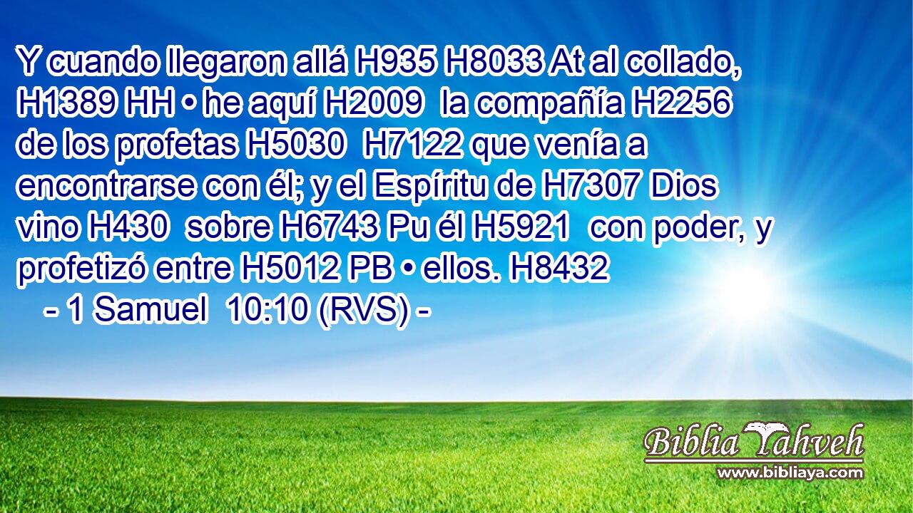 Y cuando llegaron allá H935 H8033 At al collado, H1389 HH • he aquí H2009  la compañía H2256  de los profetas H5030  H7122 que venía a encontrarse con él; y el Espíritu de H7307 Dios vino H430  sobre H6743 Pu él H5921  con poder, y profetizó entre H5012 PB • ellos. H8432  