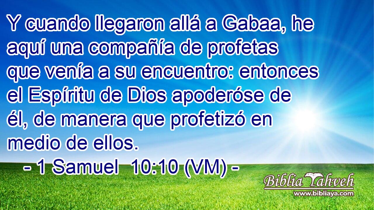  Y cuando llegaron allá a Gabaa, he aquí una compañía de profetas que venía a su encuentro: entonces el Espíritu de Dios apoderóse de él, de manera que profetizó en medio de ellos. 