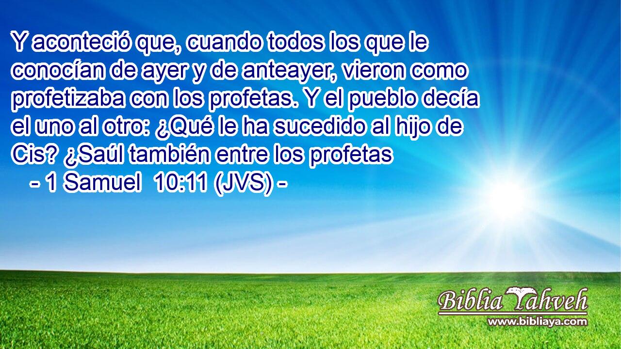Y aconteció que, cuando todos los que le conocían de ayer y de anteayer, vieron como profetizaba con los profetas. Y el pueblo decía el uno al otro: ¿Qué le ha sucedido al hijo de Cis? ¿Saúl también entre los profetas