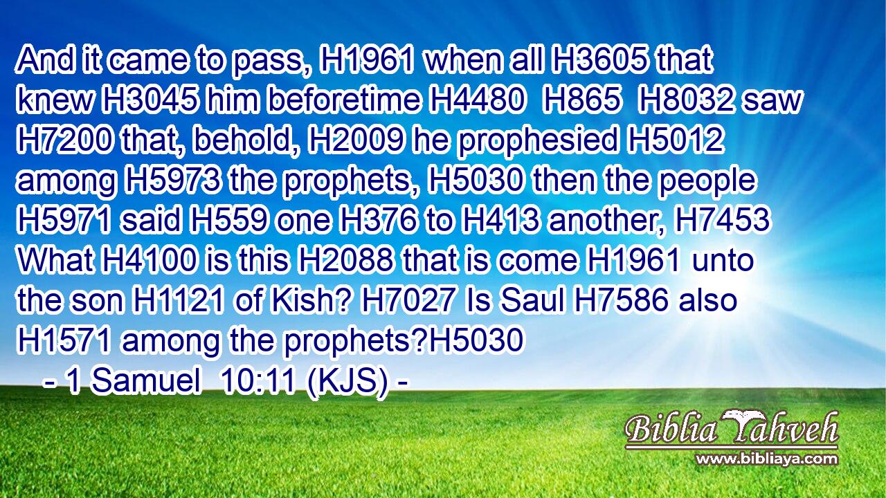And it came to pass, H1961 when all H3605 that knew H3045 him beforetime H4480  H865  H8032 saw H7200 that, behold, H2009 he prophesied H5012 among H5973 the prophets, H5030 then the people H5971 said H559 one H376 to H413 another, H7453 What H4100 is this H2088 that is come H1961 unto the son H1121 of Kish? H7027 Is Saul H7586 also H1571 among the prophets?H5030
