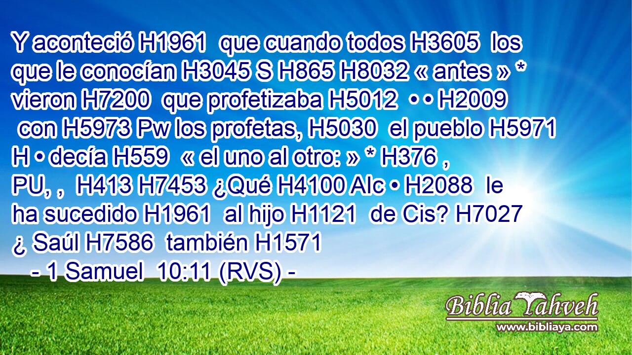 Y aconteció H1961  que cuando todos H3605  los que le conocían H3045 S H865 H8032 « antes » * vieron H7200  que profetizaba H5012  • • H2009  con H5973 Pw los profetas, H5030  el pueblo H5971 H • decía H559  « el uno al otro: » * H376 , PU, ,  H413 H7453 ¿Qué H4100 AIc • H2088  le ha sucedido H1961  al hijo H1121  de Cis? H7027  ¿ Saúl H7586  también H1571 