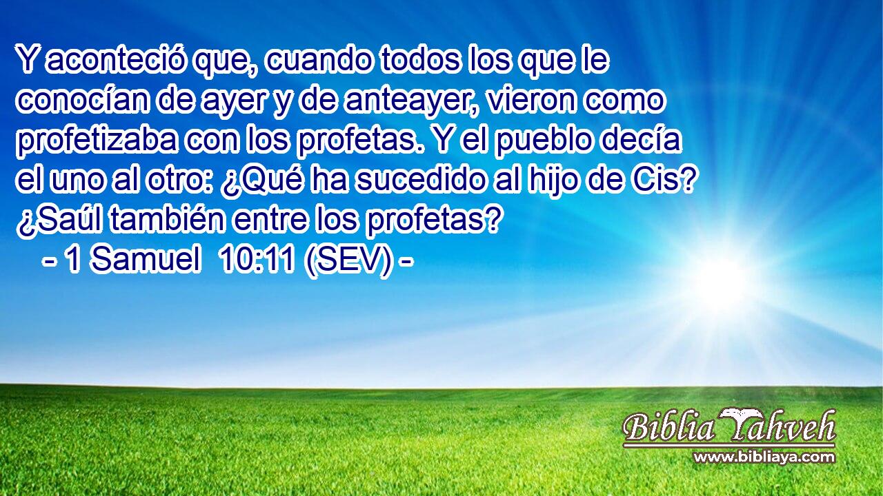 Y aconteció que, cuando todos los que le conocían de ayer y de anteayer, vieron como profetizaba con los profetas. Y el pueblo decía el uno al otro: ¿Qué ha sucedido al hijo de Cis? ¿Saúl también entre los profetas?